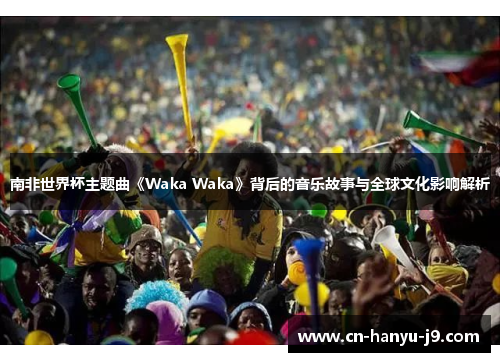 南非世界杯主题曲《Waka Waka》背后的音乐故事与全球文化影响解析 南非世界杯主题曲《Waka Waka》背后的音乐故事与全球文化影响解析