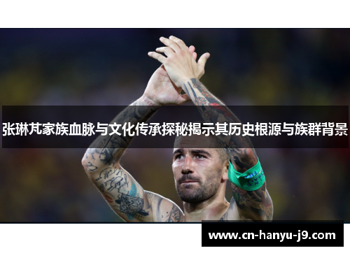 张琳芃家族血脉与文化传承探秘揭示其历史根源与族群背景 张琳芃家族血脉与文化传承探秘揭示其历史根源与族群背景
