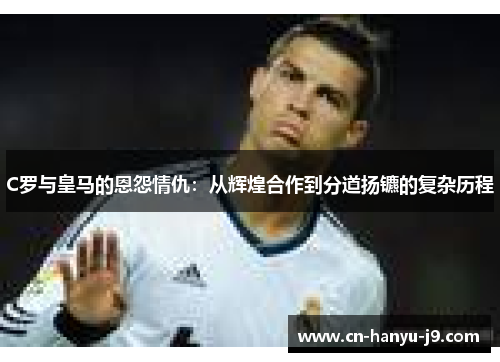 C罗与皇马的恩怨情仇：从辉煌合作到分道扬镳的复杂历程