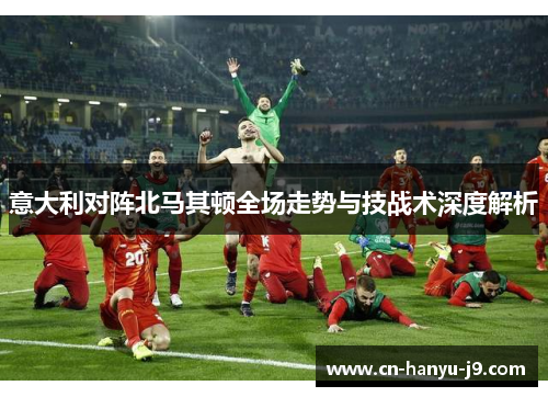 意大利对阵北马其顿全场走势与技战术深度解析 意大利对阵北马其顿全场走势与技战术深度解析