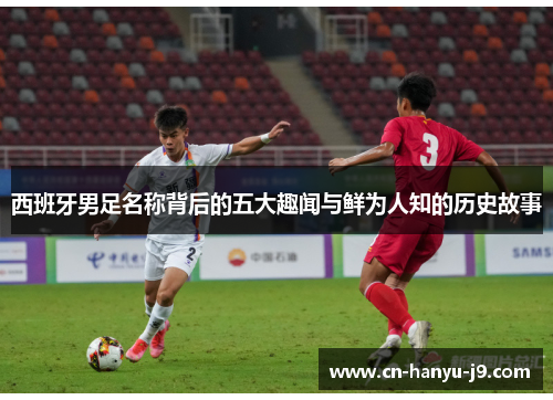 西班牙男足名称背后的五大趣闻与鲜为人知的历史故事