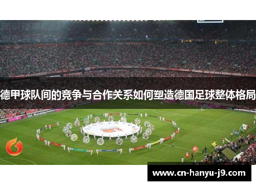 德甲球队间的竞争与合作关系如何塑造德国足球整体格局 德甲球队间的竞争与合作关系如何塑造德国足球整体格局