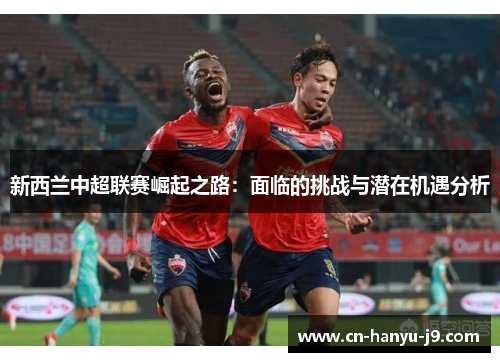 新西兰中超联赛崛起之路:面临的挑战与潜在机遇分析 新西兰中超联赛崛起之路:面临的挑战与潜在机遇分析