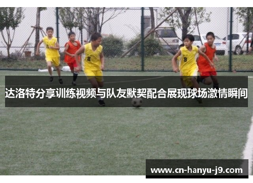 达洛特分享训练视频与队友默契配合展现球场激情瞬间