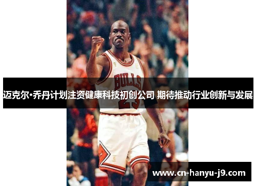 迈克尔·乔丹计划注资健康科技初创公司 期待推动行业创新与发展