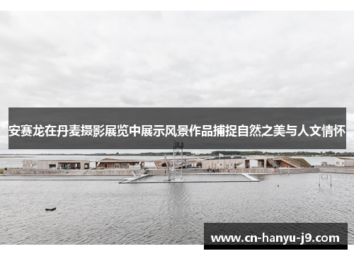 安赛龙在丹麦摄影展览中展示风景作品捕捉自然之美与人文情怀