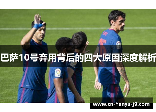 巴萨10号弃用背后的四大原因深度解析