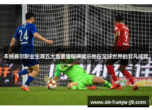 本纳赛尔职业生涯五大重要里程碑揭示他在足球世界的非凡成就