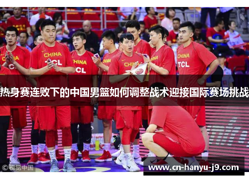 热身赛连败下的中国男篮如何调整战术迎接国际赛场挑战