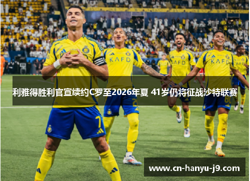 利雅得胜利官宣续约C罗至2026年夏 41岁仍将征战沙特联赛