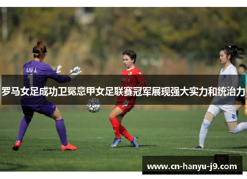 罗马女足成功卫冕意甲女足联赛冠军展现强大实力和统治力