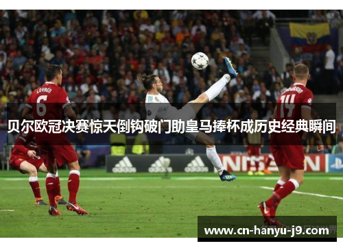 贝尔欧冠决赛惊天倒钩破门助皇马捧杯成历史经典瞬间 贝尔欧冠决赛惊天倒钩破门助皇马捧杯成历史经典瞬间