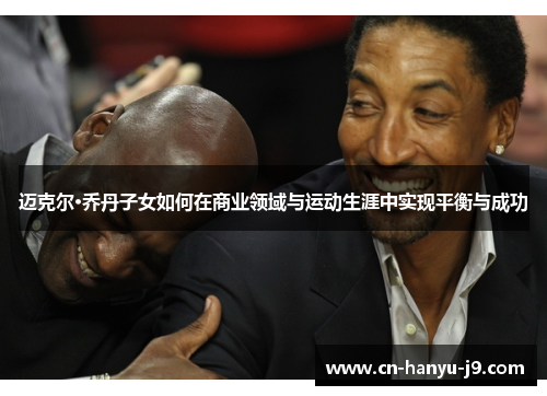 迈克尔·乔丹子女如何在商业领域与运动生涯中实现平衡与成功 迈克尔·乔丹子女如何在商业领域与运动生涯中实现平衡与成功