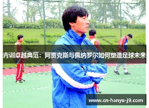 青训卓越典范:阿贾克斯与佩纳罗尔如何塑造足球未来 青训卓越典范:阿贾克斯与佩纳罗尔如何塑造足球未来